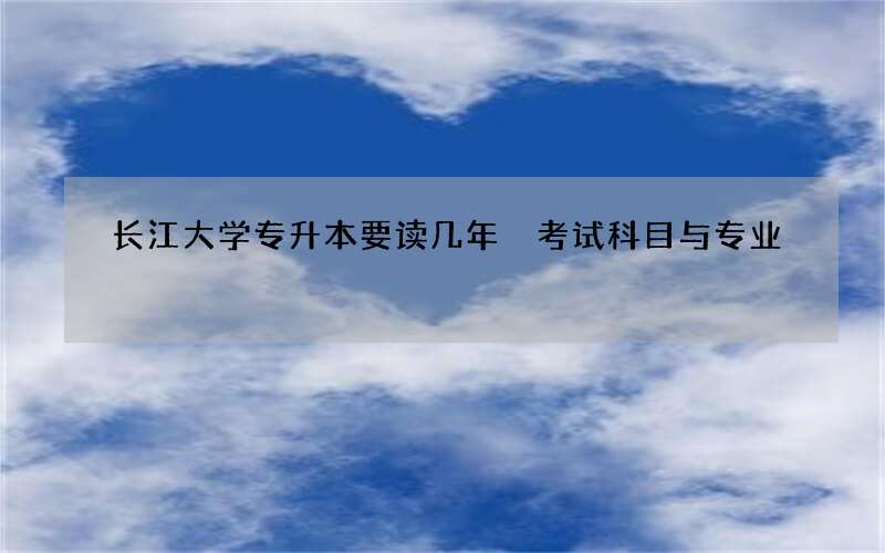 长江大学专升本要读几年 考试科目与专业